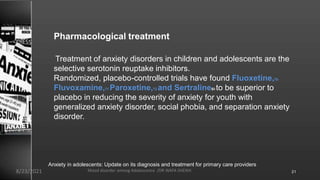 Pharmacological treatment
Treatment of anxiety disorders in children and adolescents are the
selective serotonin reuptake inhibitors.
Randomized, placebo-controlled trials have found Fluoxetine,70
Fluvoxamine,71 Paroxetine,72 and Sertraline59 to be superior to
placebo in reducing the severity of anxiety for youth with
generalized anxiety disorder, social phobia, and separation anxiety
disorder.
Anxiety in adolescents: Update on its diagnosis and treatment for primary care providers
8/23/2021 Mood disorder among Adolescence /DR WAFA SHEIKH 21
 