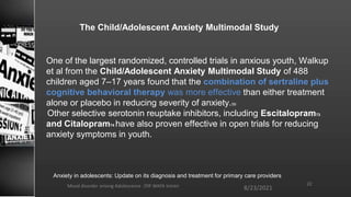 The Child/Adolescent Anxiety Multimodal Study
8/23/2021
Mood disorder among Adolescence /DR WAFA SHEIKH 22
One of the largest randomized, controlled trials in anxious youth, Walkup
et al from the Child/Adolescent Anxiety Multimodal Study of 488
children aged 7–17 years found that the combination of sertraline plus
cognitive behavioral therapy was more effective than either treatment
alone or placebo in reducing severity of anxiety.59
Other selective serotonin reuptake inhibitors, including Escitalopram73
and Citalopram74 have also proven effective in open trials for reducing
anxiety symptoms in youth.
Anxiety in adolescents: Update on its diagnosis and treatment for primary care providers
 