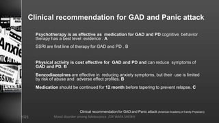 Clinical recommendation for GAD and Panic attack
Psychotherapy is as effective as medication for GAD and PD cognitive behavior
therapy has a best level evidence . A
SSRI are first line of therapy for GAD and PD . B
Physical activity is cost effective for GAD and PD and can reduce symptoms of
GAD and PD. B
Benzodiazepines are effective in reducing anxiety symptoms, but their use is limited
by risk of abuse and adverse effect profiles. B
Medication should be continued for 12 month before tapering to prevent relapse. C
Clinical recommendation for GAD and Panic attack (American Academy of Family Physician))
Mood disorder among Adolescence /DR WAFA SHEIKH
8/23/2021
 