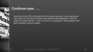 Continue case …..
About her concern 50% of the patient with the cardiac symptoms have negative test
one quarter to one third of primary care patients with palpitations meet the
criteria for panic disorder. Labile hypertension develops in some patients with
panic disorder during an attack.
8/23/2021 Mood disorder among Adolescence /DR WAFA SHEIKH 26
 