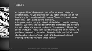 Case 3
A 19-year-old female comes to your office as a new patient to
establish care. As you examine her, you notice that the skin on her
hands is quite dry and cracked in places. She says, “I have to wash
them a lot. I can’t stand leaving them dirty.’
After you examine her, you notice that she is becoming increasingly
restless. Suddenly, she stands up from the exam table and moves to
the sink, where she washes her hands. “I’m so sorry … I know this
seems weird, but I really can’t stand having germs on my hands!” As
you begin to question her further, the patient tells you that although
she has always been a “clean freak,” she has recently started
washing her hands countless times per day.
Mood disorder among Adolescence /DR WAFA SHEIKH
8/23/2021
 