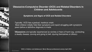 Obsessive-Compulsive Disorder (OCD) and Related Disorders in
Children and Adolescents
Typically, OCD has a gradual, insidious onset.
Most children initially hide their symptoms and report struggling with symptoms
years before a definitive diagnosis is made.
Obsessions are typically experienced as worries or fears of harm (eg, contracting
a deadly disease, sinning and going to hell, injuring themselves or others).
OCD in Children and Adolescent: Merck Manual professional version April 2021
8/23/2021
31
Symptoms and Signs of OCD and Related Disorders
 