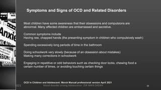 Symptoms and Signs of OCD and Related Disorders
Most children have some awareness that their obsessions and compulsions are
abnormal. Many affected children are embarrassed and secretive.
Common symptoms include
Having raw, chapped hands (the presenting symptom in children who compulsively wash)
Spending excessively long periods of time in the bathroom
Doing schoolwork very slowly (because of an obsession about mistakes)
Making many corrections in schoolwork
Engaging in repetitive or odd behaviors such as checking door locks, chewing food a
certain number of times, or avoiding touching certain things
OCD in Children and Adolescent: Merck Manual professional version April 2021
Mood disorder among Adolescence /DR WAFA SHEIKH
8/23/2021 33
 