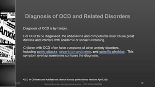 Diagnosis of OCD and Related Disorders
Diagnosis of OCD is by history.
For OCD to be diagnosed, the obsessions and compulsions must cause great
distress and interfere with academic or social functioning.
Children with OCD often have symptoms of other anxiety disorders,
including panic attacks, separation problems, and specific phobias . This
symptom overlap sometimes confuses the diagnosis.
OCD in Children and Adolescent: Merck Manual professional version April 2021
Mood disorder among Adolescence /DR WAFA SHEIKH
8/23/2021 35
 