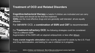 Treatment of OCD and Related Disorders
Cognitive-behavioral therapy is helpful if children are motivated and can carry
out the tasks and should be the first-line treatment.
SSRIs are the most effective drugs and are generally well tolerated all are equally
effective.
For severe OCD, a combination of SSRI and CBT is recommended .
For Treatment-refractory OCD, the following strategies could be considered:
Trial of a different SSRI
Augmentation of the SSRI with an atypical antipsychotic or less often lithium
Trans cranial magnetic stimulation was recently approved for adults by the U.S. Food
and Drug Administration, and testing for use in children is in progress.
Mood disorder among Adolescence /DR WAFA SHEIKH
8/23/2021 36
OCD in Children and Adolescent: Merck Manual professional version April 2021
 