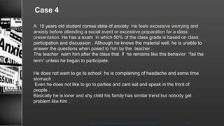 Case 4
A 15 years old student comes state of anxiety. He feels excessive worrying and
anxiety before attending a social event or excessive preparation for a class
presentation. He has a exam in which 50% of the class grade is based on class
participation and discussion . Although he knows the material well, he is unable to
answer the questions when posed to him by the teacher .
The teacher warn him after the class that if he remains like this behavior “fail the
term” unless he began to participate.
He does not want to go to school he is complaining of headache and some time
stomach .
Even he does not like to go to parties and cant eat and speak in the front of
people .
Basically he is loner and shy child his family has similar trend but nobody get
problem like him .
8/23/2021
Mood disorder among Adolescence /DR WAFA SHEIKH 38
 