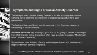 Symptoms and Signs of Social Anxiety Disorder
The first symptoms of social anxiety disorder in adolescents may be excessive
worrying before attending a social event or excessive preparation for a class
presentation.
The first symptoms in children may be tantrums, crying, freezing, clinging, or
withdrawing in social situations.
Avoidant behaviors (eg, refusing to go to school, not going to parties, not eating in
front of others) can follow. Complaints often have a somatic focus (eg, “My stomach
hurts,” “I have a headache”).
Some children have a history of many medical appointments and evaluations in
response to these somatic complaints.
Social Anxiety Disorder in Children and Adolescent: Merck Manual professional version April 2021
8/23/2021 41
 