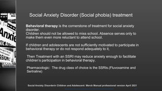 Social Anxiety Disorder (Social phobia) treatment
Behavioral therapy is the cornerstone of treatment for social anxiety
disorder.
Children should not be allowed to miss school. Absence serves only to
make them even more reluctant to attend school.
If children and adolescents are not sufficiently motivated to participate in
behavioral therapy or do not respond adequately to it,
Then Treatment with an SSRI may reduce anxiety enough to facilitate
children’s participation in behavioral therapy.
Pharmacologic: The drug class of choice is the SSRIs.(Fluvoxamine and
Sertraline)
8/23/2021
Mood disorder among Adolescence /DR WAFA SHEIKH 45
Social Anxiety Disorderin Children and Adolescent: Merck Manual professional version April 2021
 