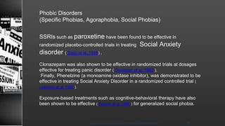 Phobic Disorders
(Specific Phobias, Agoraphobia, Social Phobias)
SSRIs such as paroxetine have been found to be effective in
randomized placebo-controlled trials in treating Social Anxiety
disorder ( Stein et al, 1998) .
Clonazepam was also shown to be effective in randomized trials at dosages
effective for treating panic disorder ( Davidson et al, 1993 ).
Finally, Phenelzine (a monoamine oxidase inhibitor), was demonstrated to be
effective in treating Social Anxiety Disorder in a randomized controlled trial (
Liebowitz et al, 1992 ).
Exposure-based treatments such as cognitive-behavioral therapy have also
been shown to be effective ( Alstrom et al, 1984 ) for generalized social phobia.
8/23/2021
Mood disorder among Adolescence /DR WAFA SHEIKH 46
 