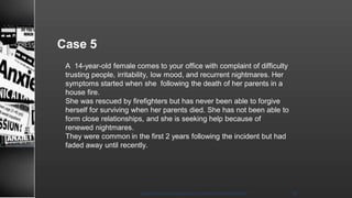 Case 5
A 14-year-old female comes to your office with complaint of difficulty
trusting people, irritability, low mood, and recurrent nightmares. Her
symptoms started when she following the death of her parents in a
house fire.
She was rescued by firefighters but has never been able to forgive
herself for surviving when her parents died. She has not been able to
form close relationships, and she is seeking help because of
renewed nightmares.
They were common in the first 2 years following the incident but had
faded away until recently.
8/23/2021
Mood disorder among Adolescence /DR WAFA SHEIKH 48
 