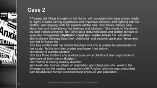 Case 2
17 years old Mada brought by her Aunty with complaint that now a days mada
is highly irritable having aggressive and impulsive behavior and fighting with her
brother and arguing with her parents all the time .She thinks nobody care
about her and understands her feelings and situation . She wants to live alone
as loud noises annoyed her, She has a disturbed sleep and started to have an
episodes of dyspnea palpitation chest pain under stress full situation .
she is always thinking about her childhood and become upset and tense and
worried for future life .
She has conflict with her school teachers and she is unable to concentrate on
her study . In this term her grades was lower than before .
No history of suicidal ideation .
She has three brothers she is eldest one since childhood she responsible to
take care of them .(extra Burdon )
Her mother is having anxiety disorder
last week she had an attack of palpitation and chest pain she went to the
Emergency for the cardiac assessment (MI /Angina) and she was prescribed
with betablocker for her elevated blood pressure and palpitation .
Mood disorder among Adolescence /DR WAFA SHEIKH
8/23/2021
 