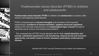 Posttraumatic stress disorder (PTSD) in children
and adolescents
Posttraumatic stress disorder (PTSD) in children and adolescents is a severe, often
chronic, and impairing mental disorder.
PTSD is characterized by intrusive thoughts and reminders of the traumatic
experience(s), avoidance of trauma reminders, negative mood and cognitions
related to the traumatic experience(s), and physiological hyper arousal that lead to
significant social, school, and interpersonal problems.
The consequences of PTSD include elevated risk for other mental disorders and
suicide, substantial impairment in role functioning, reduced social and economic
opportunity, and earlier onset of chronic diseases, particularly cardiovascular
disease.
Uptodate 2021 Post Traumatic Disorder among children and Adolescence
8/23/2021
Mood disorder among Adolescence /DR WAFA SHEIKH
51
 