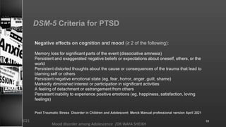 DSM-5 Criteria for PTSD
Negative effects on cognition and mood (≥ 2 of the following):
Memory loss for significant parts of the event (dissociative amnesia)
Persistent and exaggerated negative beliefs or expectations about oneself, others, or the
world
Persistent distorted thoughts about the cause or consequences of the trauma that lead to
blaming self or others
Persistent negative emotional state (eg, fear, horror, anger, guilt, shame)
Markedly diminished interest or participation in significant activities
A feeling of detachment or estrangement from others
Persistent inability to experience positive emotions (eg, happiness, satisfaction, loving
feelings)
Post Traumatic Stress Disorder in Children and Adolescent: Merck Manual professional version April 2021
Mood disorder among Adolescence /DR WAFA SHEIKH
8/23/2021 53
 