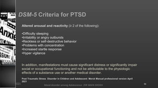 DSM-5 Criteria for PTSD
Altered arousal and reactivity (≥ 2 of the following):
•Difficulty sleeping
•Irritability or angry outbursts
•Reckless or self-destructive behavior
•Problems with concentration
•Increased startle response
•Hyper vigilance
In addition, manifestations must cause significant distress or significantly impair
social or occupational functioning and not be attributable to the physiologic
effects of a substance use or another medical disorder.
Post Traumatic Stress Disorder in Children and Adolescent: Merck Manual professional version April
2021
Mood disorder among Adolescence /DR WAFA SHEIKH
8/23/2021 54
 