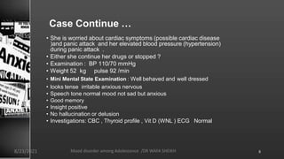 Case Continue …
• She is worried about cardiac symptoms (possible cardiac disease
)and panic attack and her elevated blood pressure (hypertension)
during panic attack .
• Either she continue her drugs or stopped ?
• Examination : BP 110/70 mmHg
• Weight 52 kg pulse 92 /min
• Mini Mental State Examination : Well behaved and well dressed
• looks tense irritable anxious nervous
• Speech tone normal mood not sad but anxious
• Good memory
• Insight positive
• No hallucination or delusion
• Investigations: CBC , Thyroid profile , Vit D (WNL ) ECG Normal
8/23/2021 Mood disorder among Adolescence /DR WAFA SHEIKH 6
 