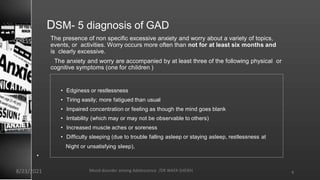 The presence of non specific excessive anxiety and worry about a variety of topics,
events, or activities. Worry occurs more often than not for at least six months and
is clearly excessive.
The anxiety and worry are accompanied by at least three of the following physical or
cognitive symptoms (one for children )
• Edginess or restlessness
• Tiring easily; more fatigued than usual
• Impaired concentration or feeling as though the mind goes blank
• Irritability (which may or may not be observable to others)
• Increased muscle aches or soreness
• Difficulty sleeping (due to trouble falling asleep or staying asleep, restlessness at
•
Night or unsatisfying sleep),
DSM- 5 diagnosis of GAD
9
8/23/2021 Mood disorder among Adolescence /DR WAFA SHEIKH
 
