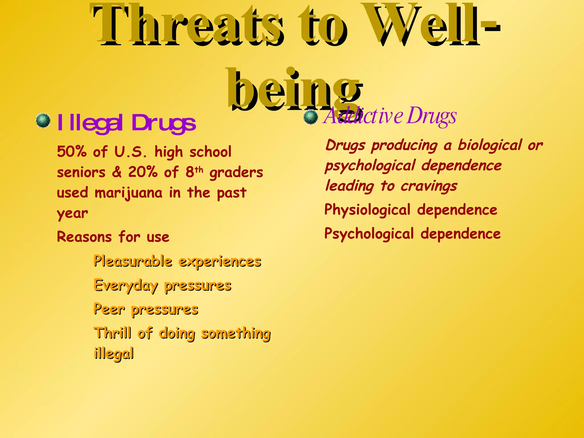 Threats to Well-being Illegal Drugs 50% of U.S. high school seniors & 20% of 8 th  graders used marijuana in the past year Reasons for use Pleasurable experiences Everyday pressures Peer pressures Thrill of doing something  illegal Addictive Drugs Drugs producing a biological or psychological dependence leading to cravings Physiological dependence Psychological dependence 