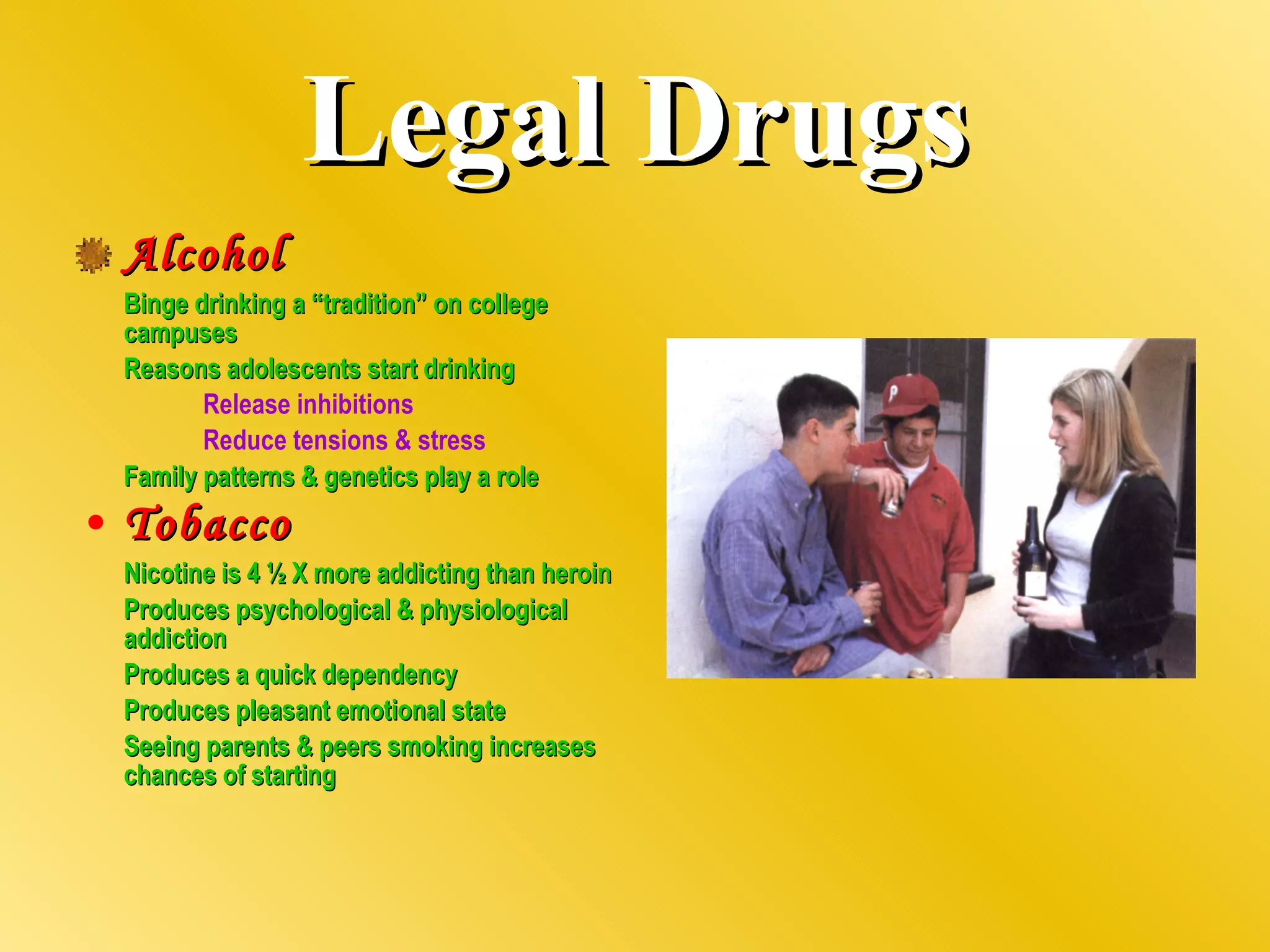 Legal Drugs Alcohol Binge drinking a “tradition” on college campuses Reasons adolescents start drinking Release inhibitions Reduce tensions & stress Family patterns & genetics play a role Tobacco Nicotine is 4 ½ X more addicting than heroin Produces psychological & physiological addiction Produces a quick dependency Produces pleasant emotional state Seeing parents & peers smoking increases chances of starting 