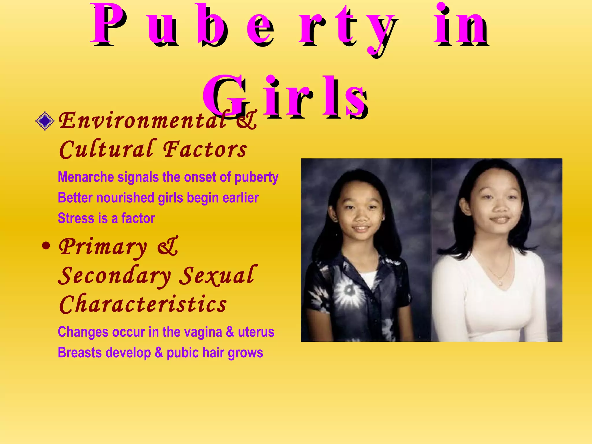 Puberty in Girls Environmental & Cultural Factors Menarche signals the onset of puberty Better nourished girls begin earlier Stress is a factor Primary & Secondary Sexual Characteristics Changes occur in the vagina & uterus Breasts develop & pubic hair grows 