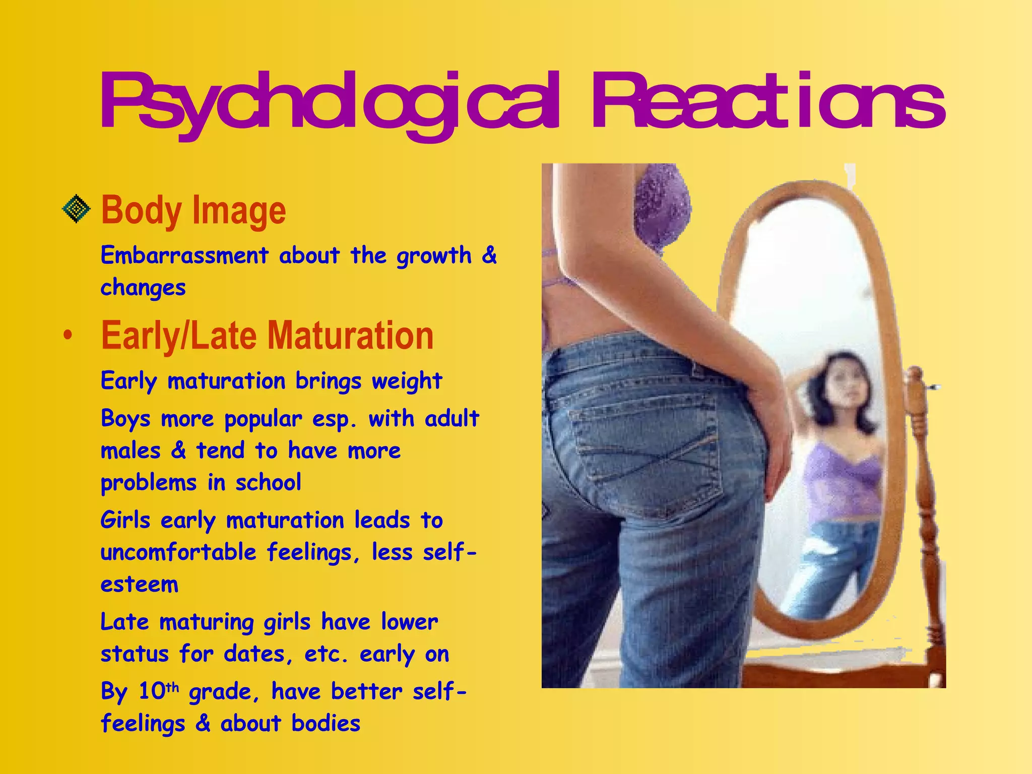 Psychological Reactions Body Image Embarrassment about the growth & changes Early/Late Maturation Early maturation brings weight Boys more popular esp. with adult males & tend to have more problems in school Girls early maturation leads to uncomfortable feelings, less self-esteem Late maturing girls have lower status for dates, etc. early on By 10 th  grade, have better self-feelings & about bodies 
