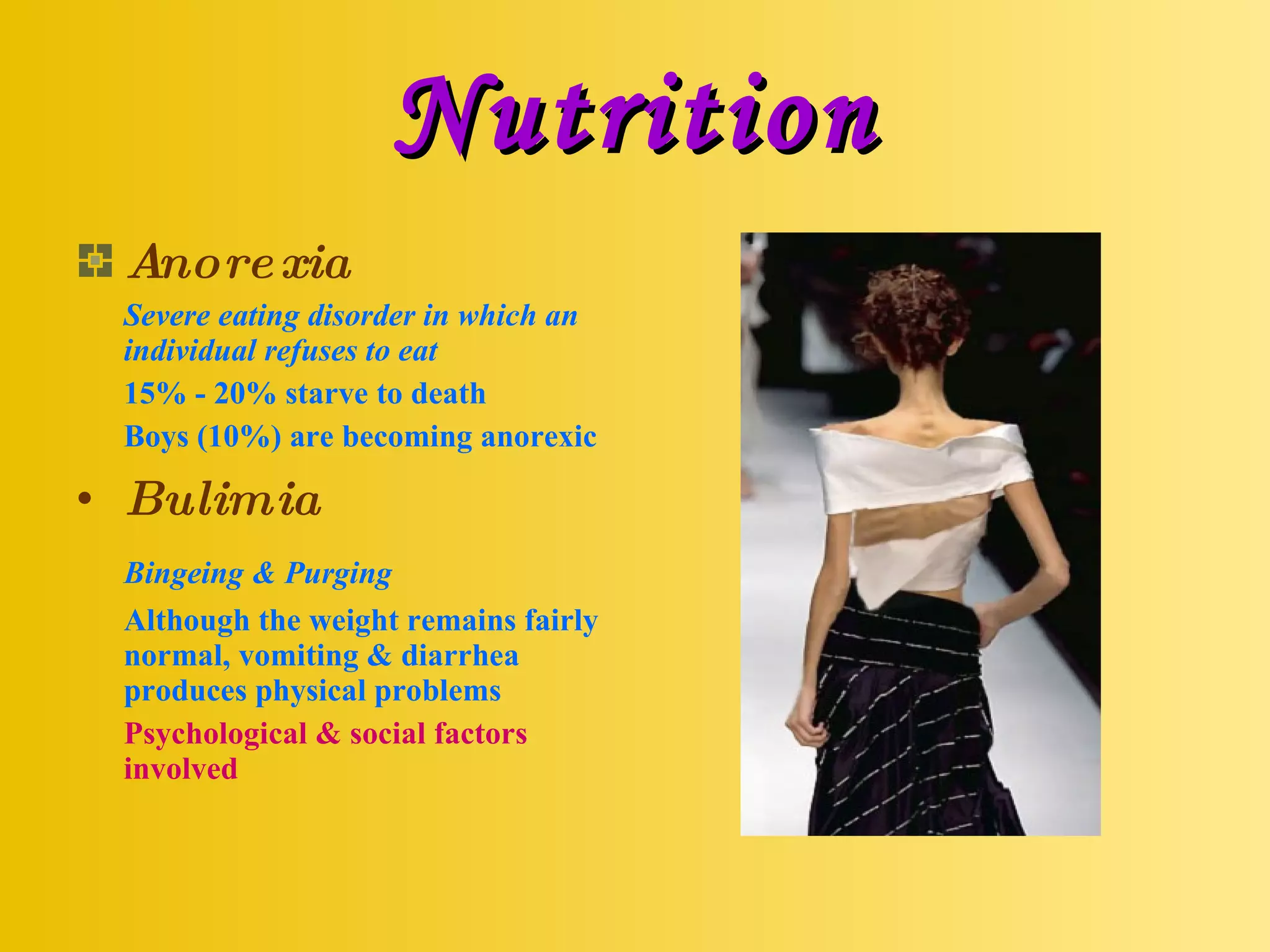 Nutrition Anorexia Severe eating disorder in which an individual refuses to eat 15% - 20% starve to death Boys (10%) are becoming anorexic Bulimia Bingeing & Purging Although the weight remains fairly normal, vomiting & diarrhea produces physical problems Psychological & social factors involved 
