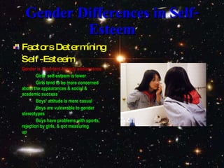 Gender Differences in Self-Esteem Factors Determining Self-Esteem Gender is important in early adolescence Girls’ self-esteem is lower Girls tend to be more concerned  about the appearances & social &  academic success Boys’ attitude is more casual Boys are vulnerable to gender  stereotypes Boys have problems with sports,  rejection by girls, & not measuring  up 