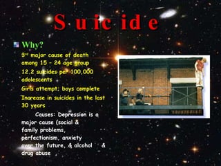 Suicide Why? 3 rd  major cause of death among 15 – 24 age group 12.2 suicides per 100,000 adolescents Girls attempt; boys complete Increase in suicides in the last 30 years Causes: Depression is a  major cause (social &  family problems,  perfectionism, anxiety  over the future, & alcohol  & drug abuse 