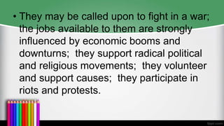 • They may be called upon to fight in a war;
the jobs available to them are strongly
influenced by economic booms and
downturns; they support radical political
and religious movements; they volunteer
and support causes; they participate in
riots and protests.
 