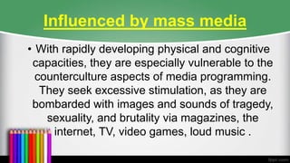 Influenced by mass media
• With rapidly developing physical and cognitive
capacities, they are especially vulnerable to the
counterculture aspects of media programming.
They seek excessive stimulation, as they are
bombarded with images and sounds of tragedy,
sexuality, and brutality via magazines, the
internet, TV, video games, loud music .
 