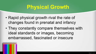 Physical Growth
• Rapid physical growth rival the rate of
changes found in prenatal and infancy
• They constantly compare themselves with
ideal standards or images, becoming
embarrassed, fascinated or insecure
 