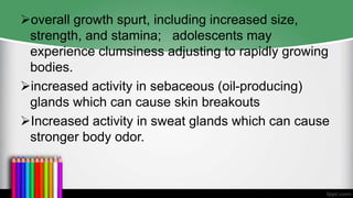 overall growth spurt, including increased size,
strength, and stamina; adolescents may
experience clumsiness adjusting to rapidly growing
bodies.
increased activity in sebaceous (oil-producing)
glands which can cause skin breakouts
Increased activity in sweat glands which can cause
stronger body odor.
 
