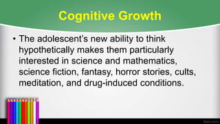 Cognitive Growth
• The adolescent’s new ability to think
hypothetically makes them particularly
interested in science and mathematics,
science fiction, fantasy, horror stories, cults,
meditation, and drug-induced conditions.
 