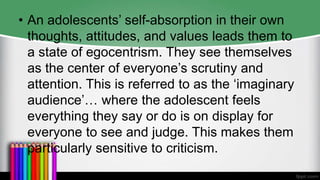 • An adolescents’ self-absorption in their own
thoughts, attitudes, and values leads them to
a state of egocentrism. They see themselves
as the center of everyone’s scrutiny and
attention. This is referred to as the ‘imaginary
audience’… where the adolescent feels
everything they say or do is on display for
everyone to see and judge. This makes them
particularly sensitive to criticism.
 