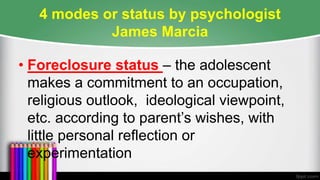 4 modes or status by psychologist
James Marcia
• Foreclosure status – the adolescent
makes a commitment to an occupation,
religious outlook, ideological viewpoint,
etc. according to parent’s wishes, with
little personal reflection or
experimentation
 