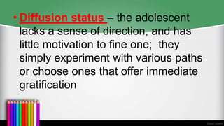 • Diffusion status – the adolescent
lacks a sense of direction, and has
little motivation to fine one; they
simply experiment with various paths
or choose ones that offer immediate
gratification
 