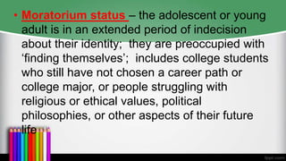 • Moratorium status – the adolescent or young
adult is in an extended period of indecision
about their identity; they are preoccupied with
‘finding themselves’; includes college students
who still have not chosen a career path or
college major, or people struggling with
religious or ethical values, political
philosophies, or other aspects of their future
life
 