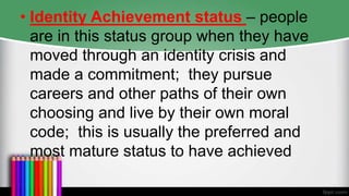 • Identity Achievement status – people
are in this status group when they have
moved through an identity crisis and
made a commitment; they pursue
careers and other paths of their own
choosing and live by their own moral
code; this is usually the preferred and
most mature status to have achieved
 