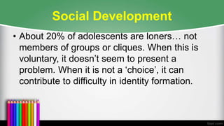 Social Development
• About 20% of adolescents are loners… not
members of groups or cliques. When this is
voluntary, it doesn’t seem to present a
problem. When it is not a ‘choice’, it can
contribute to difficulty in identity formation.
 