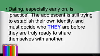 • Dating, especially early on, is
‘practice’. The adolescent is still trying
to establish their own identity, and
must decide who THEY are before
they are truly ready to share
themselves with another.
 