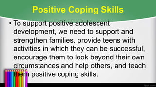 Positive Coping Skills
• To support positive adolescent
development, we need to support and
strengthen families, provide teens with
activities in which they can be successful,
encourage them to look beyond their own
circumstances and help others, and teach
them positive coping skills.
 