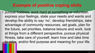 Example of positive coping skills
• pursue hobbies, work hard at something or volunteer,
express your feelings, state your needs and wants and
develop the ability to say ‘no’, develop friendships, take
advantage of community resources, set goals, plan for
the future, set priorities, balance leisure and work, look
at things from a different perspective, pursue physical
fitness, take care of yourself, learn how and take time
to relax, and/or find purpose and meaning for your life.
 