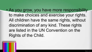 • As you grow, you have more responsibility
to make choices and exercise your rights.
All children have the same rights, without
discrimination of any kind. These rights
are listed in the UN Convention on the
Rights of the Child.
 