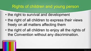 Rights of children and young person
• the right to survival and development
• the right of all children to express their views
freely on all matters affecting them
• the right of all children to enjoy all the rights of
the Convention without any discrimination.
 