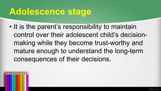 Adolescence stage
• It is the parent’s responsibility to maintain
control over their adolescent child’s decision-
making while they become trust-worthy and
mature enough to understand the long-term
consequences of their decisions.
 