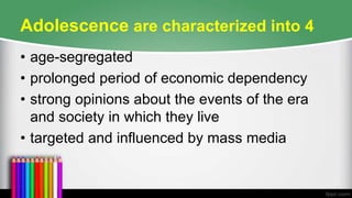 Adolescence are characterized into 4
• age-segregated
• prolonged period of economic dependency
• strong opinions about the events of the era
and society in which they live
• targeted and influenced by mass media
 