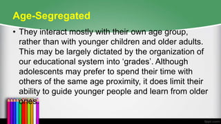 Age-Segregated
• They interact mostly with their own age group,
rather than with younger children and older adults.
This may be largely dictated by the organization of
our educational system into ‘grades’. Although
adolescents may prefer to spend their time with
others of the same age proximity, it does limit their
ability to guide younger people and learn from older
ones.
 