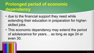 Prolonged period of economic
dependency
• due to the financial support they need while
extending their education in preparation for higher-
skilled jobs.
• This economic dependency may extend the period
of adolescence for years… as long as age 24 or
even 30.
 