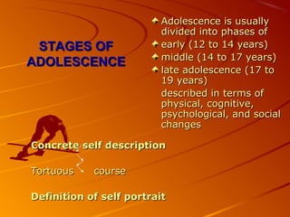 STAGES OFSTAGES OF
ADOLESCENCEADOLESCENCE
Adolescence is usuallyAdolescence is usually
divided into phases ofdivided into phases of
early (12 to 14 years)early (12 to 14 years)
middle (14 to 17 years)middle (14 to 17 years)
late adolescence (17 tolate adolescence (17 to
19 years)19 years)
described in terms ofdescribed in terms of
physical, cognitive,physical, cognitive,
psychological, and socialpsychological, and social
changeschanges
Concrete self descriptionConcrete self description
Tortuous courseTortuous course
Definition of self portraitDefinition of self portrait
 