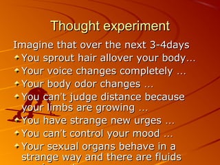 Thought experimentThought experiment
Imagine that over the next 3-4daysImagine that over the next 3-4days
You sprout hair allover your bodyYou sprout hair allover your body……
Your voice changes completelyYour voice changes completely ……
Your body odor changesYour body odor changes ……
You canYou can’’t judge distance becauset judge distance because
your limbs are growingyour limbs are growing ……
You have strange new urgesYou have strange new urges ……
You canYou can’’t control your moodt control your mood ……
Your sexual organs behave in aYour sexual organs behave in a
strange way and there are fluidsstrange way and there are fluids
 