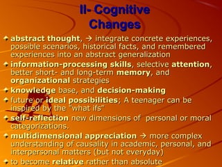 II- CognitiveII- Cognitive
ChangesChanges
abstract thoughtabstract thought,,  integrate concrete experiences,integrate concrete experiences,
possible scenarios, historical facts, and rememberedpossible scenarios, historical facts, and remembered
experiences into an abstract generalizationexperiences into an abstract generalization
information-processing skillsinformation-processing skills, selective, selective attentionattention,,
better short- and long-termbetter short- and long-term memorymemory, and, and
organizationalorganizational strategiesstrategies
knowledgeknowledge base, andbase, and decision-makingdecision-making
future orfuture or ideal possibilitiesideal possibilities; A teenager can be; A teenager can be
inspired by the "what ifs"inspired by the "what ifs"
self-reflectionself-reflection new dimensions of personal or moralnew dimensions of personal or moral
categorizations.categorizations.
multidimensional appreciationmultidimensional appreciation  more complexmore complex
understanding of causality in academic, personal, andunderstanding of causality in academic, personal, and
interpersonal matters (but not everyday)interpersonal matters (but not everyday)
to becometo become relativerelative rather than absoluterather than absolute
 